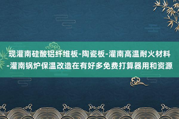 现灌南硅酸铝纤维板-陶瓷板-灌南高温耐火材料-灌南锅炉保温改造在有好多免费打算器用和资源